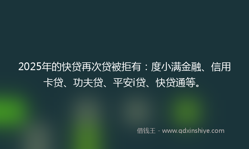 2025年的快贷再次贷被拒有：度小满金融、信用卡贷、功夫贷、平安i贷、快贷通等。