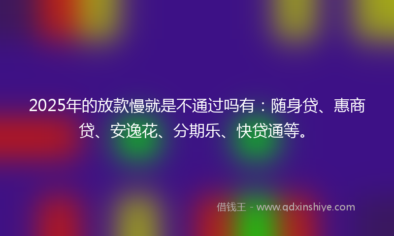 2025年的放款慢就是不通过吗有：随身贷、惠商贷、安逸花、分期乐、快贷通等。