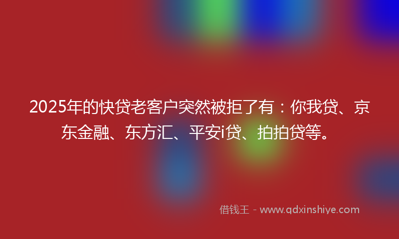 2025年的快贷老客户突然被拒了有：你我贷、京东金融、东方汇、平安i贷、拍拍贷等。