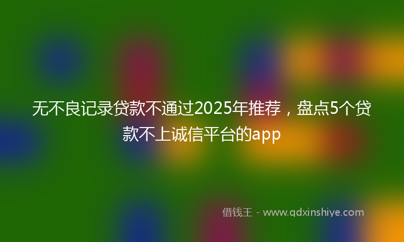 无不良记录贷款不通过2025年推荐，盘点5个贷款不上诚信平台的app