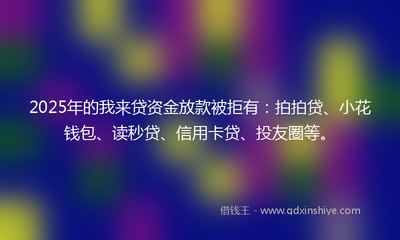 2025年的我来贷资金放款被拒有：拍拍贷、小花钱包、读秒贷、信用卡贷、投友圈等。