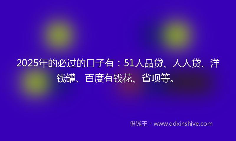 2025年的必过的口子有：51人品贷、人人贷、洋钱罐、百度有钱花、省呗等。