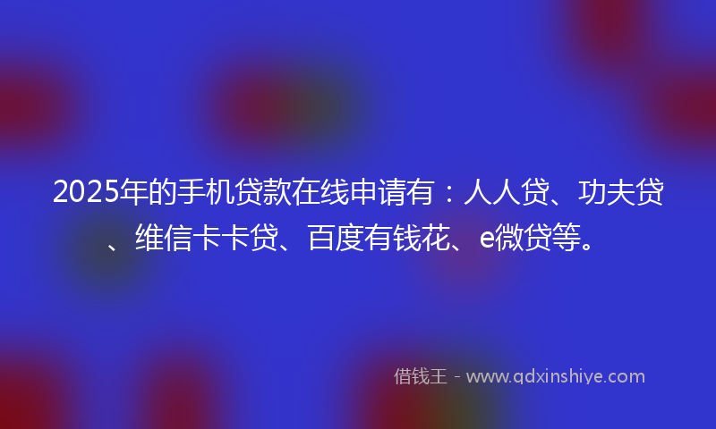 2025年的手机贷款在线申请有：人人贷、功夫贷、维信卡卡贷、百度有钱花、e微贷等。