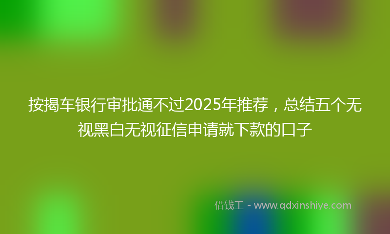 按揭车银行审批通不过2025年推荐，总结五个无视黑白无视征信申请就下款的口子