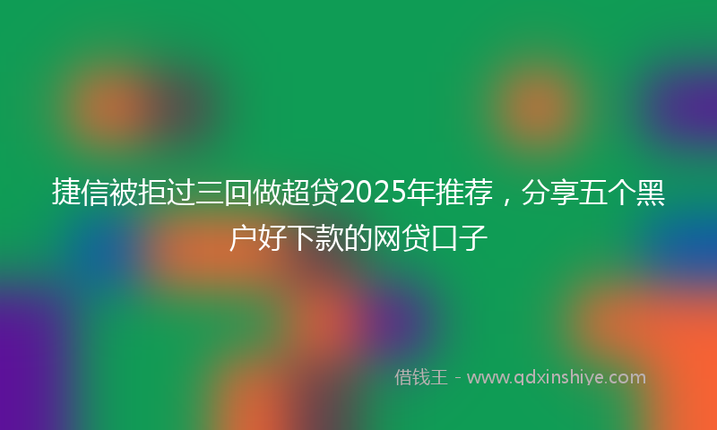 捷信被拒过三回做超贷2025年推荐，分享五个黑户好下款的网贷口子