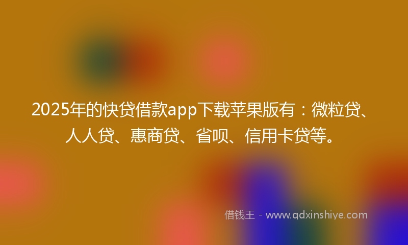 2025年的快贷借款app下载苹果版有：微粒贷、人人贷、惠商贷、省呗、信用卡贷等。