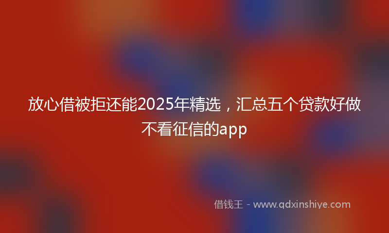 放心借被拒还能2025年精选，汇总五个贷款好做不看征信的app
