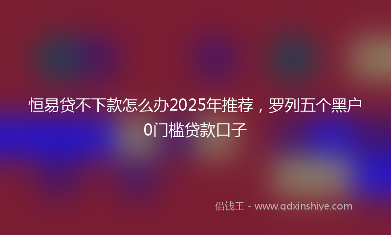 恒易贷不下款怎么办2025年推荐，罗列五个黑户0门槛贷款口子