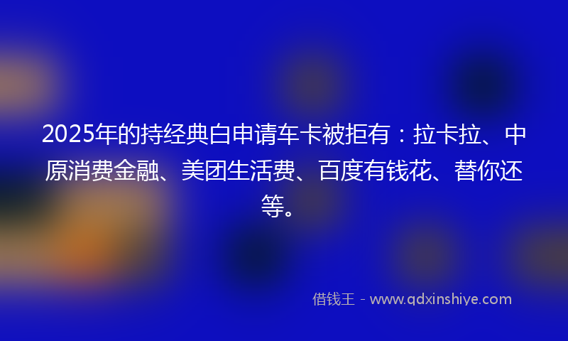 2025年的持经典白申请车卡被拒有：拉卡拉、中原消费金融、美团生活费、百度有钱花、替你还等。
