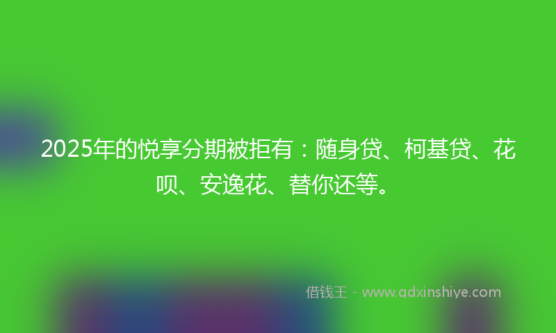 2025年的悦享分期被拒有：随身贷、柯基贷、花呗、安逸花、替你还等。