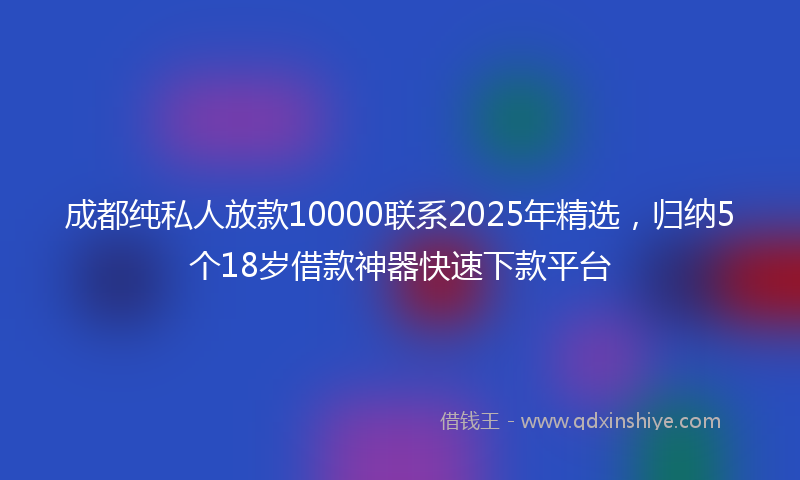 成都纯私人放款10000联系2025年精选，归纳5个18岁借款神器快速下款平台