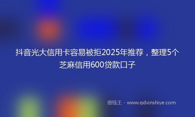 抖音光大信用卡容易被拒2025年推荐，整理5个芝麻信用600贷款口子