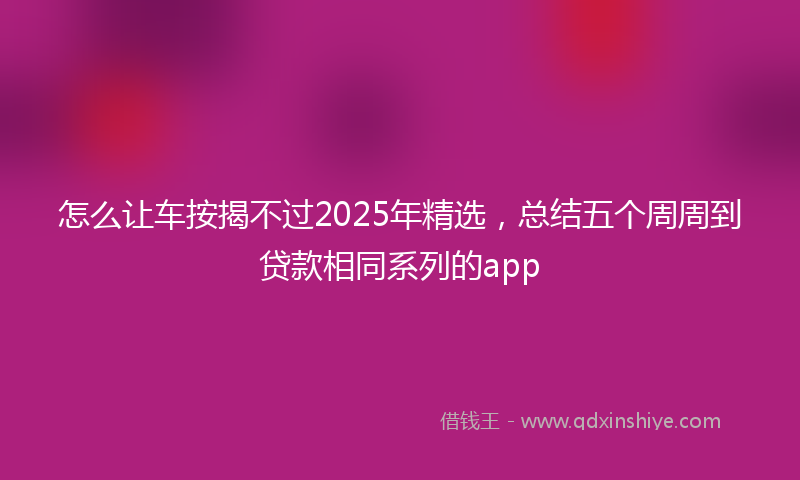 怎么让车按揭不过2025年精选，总结五个周周到贷款相同系列的app