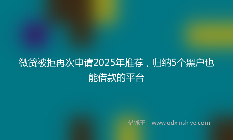 微贷被拒再次申请2025年推荐，归纳5个黑户也能借款的平台