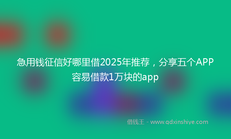 急用钱征信好哪里借2025年推荐，分享五个APP容易借款1万块的app