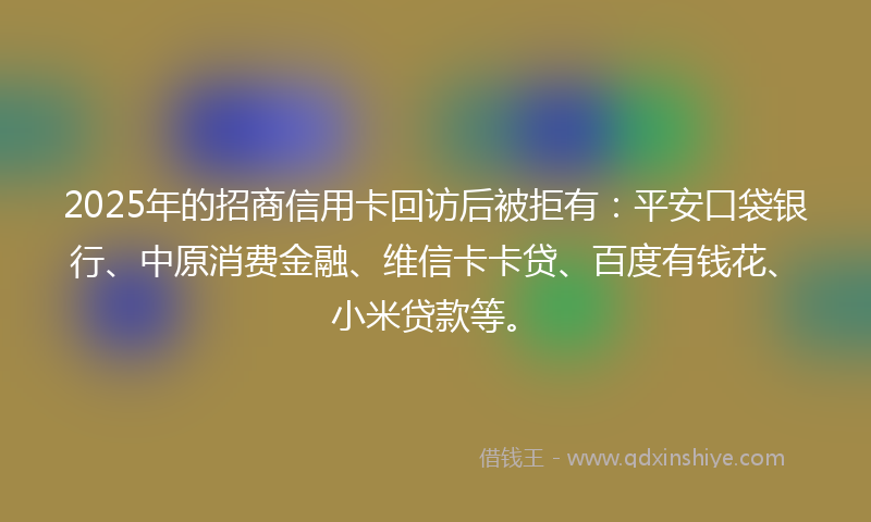 2025年的招商信用卡回访后被拒有：平安口袋银行、中原消费金融、维信卡卡贷、百度有钱花、小米贷款等。