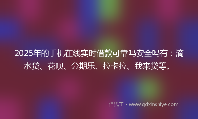 2025年的手机在线实时借款可靠吗安全吗有：滴水贷、花呗、分期乐、拉卡拉、我来贷等。
