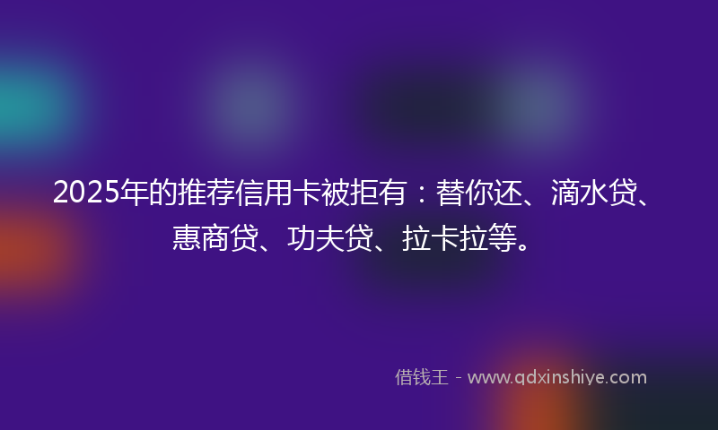 2025年的推荐信用卡被拒有：替你还、滴水贷、惠商贷、功夫贷、拉卡拉等。