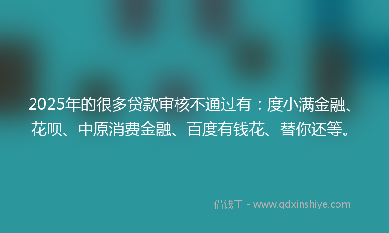 2025年的很多贷款审核不通过有：度小满金融、花呗、中原消费金融、百度有钱花、替你还等。