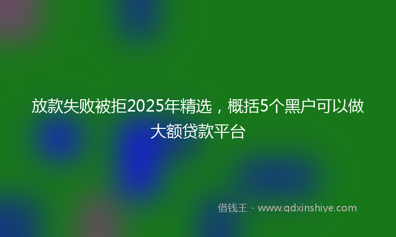 放款失败被拒2025年精选，概括5个黑户可以做大额贷款平台