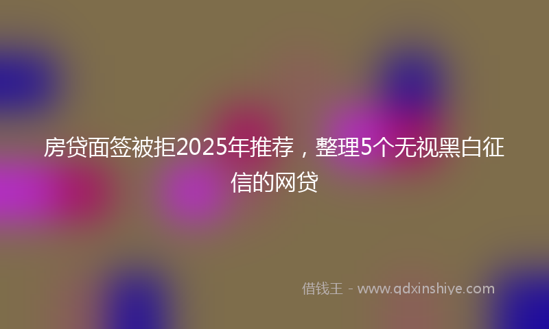房贷面签被拒2025年推荐，整理5个无视黑白征信的网贷