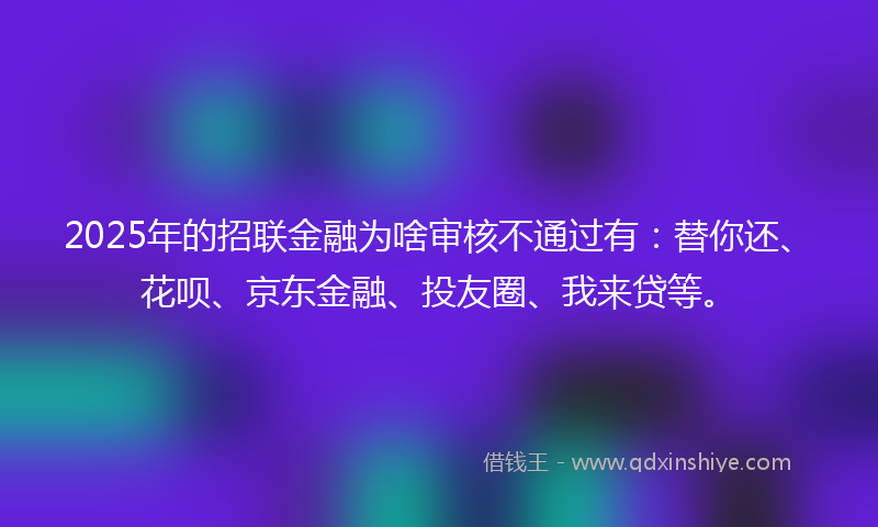 2025年的招联金融为啥审核不通过有：替你还、花呗、京东金融、投友圈、我来贷等。