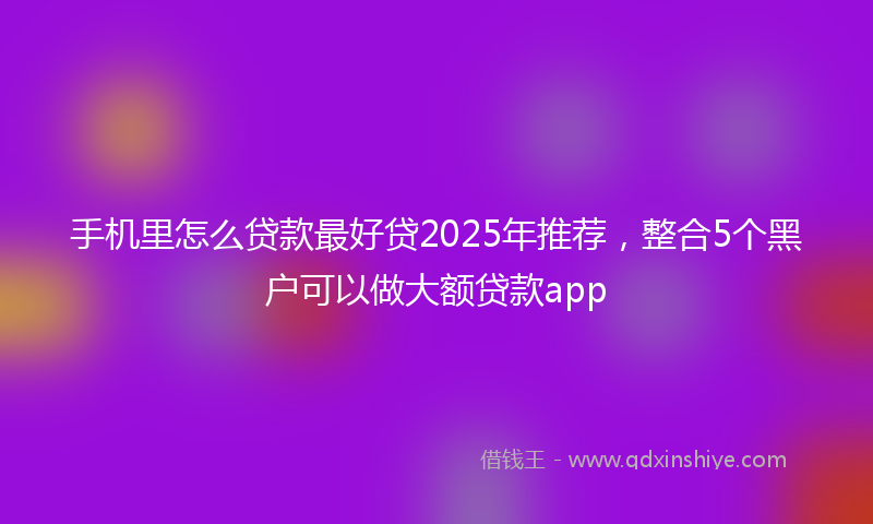 手机里怎么贷款最好贷2025年推荐，整合5个黑户可以做大额贷款app