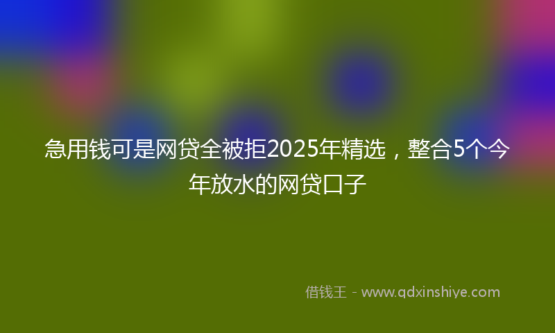 急用钱可是网贷全被拒2025年精选，整合5个今年放水的网贷口子