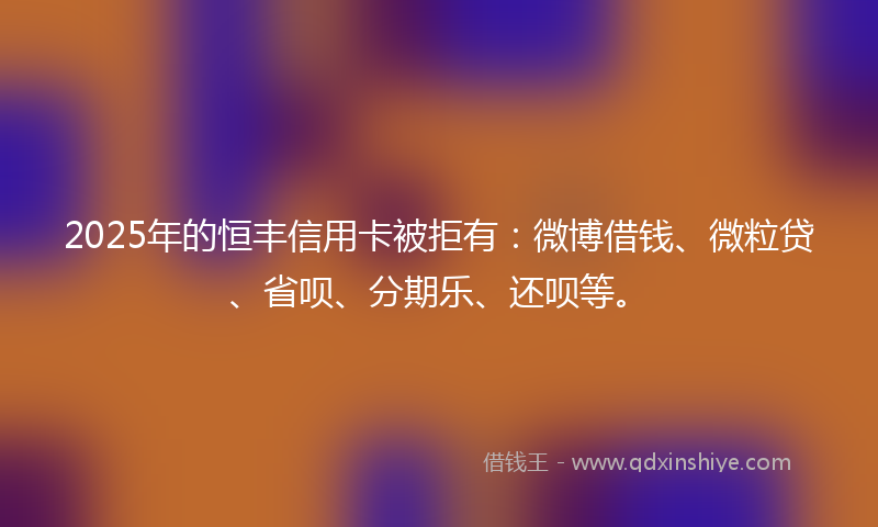 2025年的恒丰信用卡被拒有：微博借钱、微粒贷、省呗、分期乐、还呗等。