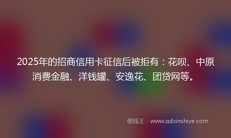 2025年的招商信用卡征信后被拒有：花呗、中原消费金融、洋钱罐、安逸花、团贷网等。