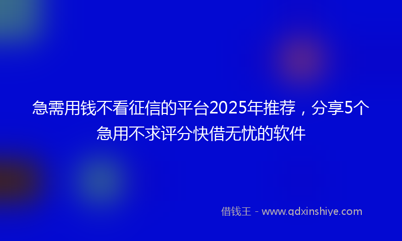 急需用钱不看征信的平台2025年推荐，分享5个急用不求评分快借无忧的软件
