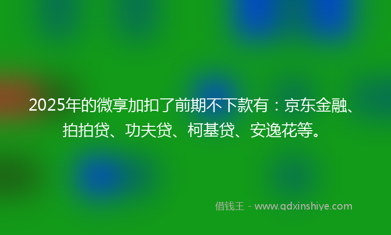 2025年的微享加扣了前期不下款有：京东金融、拍拍贷、功夫贷、柯基贷、安逸花等。