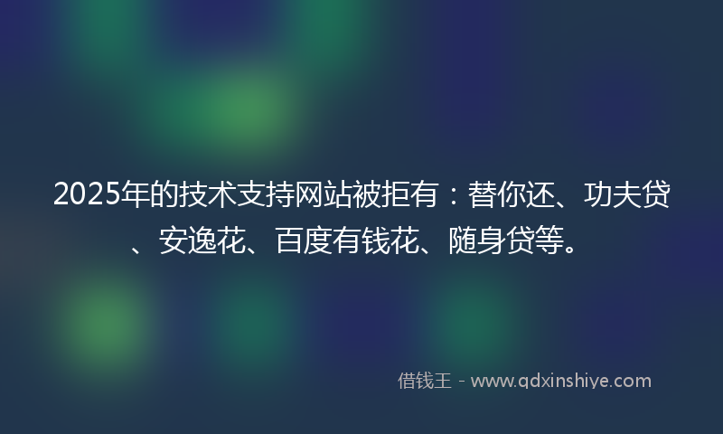 2025年的技术支持网站被拒有：替你还、功夫贷、安逸花、百度有钱花、随身贷等。