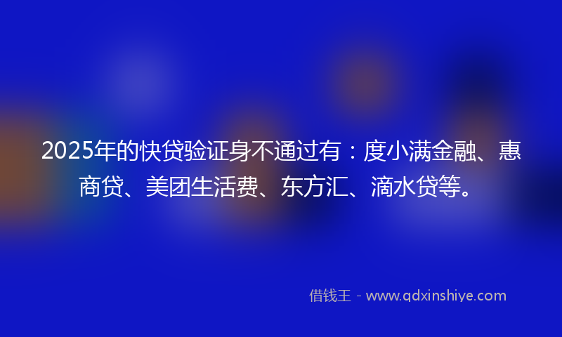 2025年的快贷验证身不通过有：度小满金融、惠商贷、美团生活费、东方汇、滴水贷等。