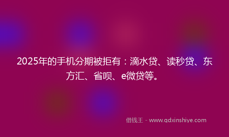 2025年的手机分期被拒有：滴水贷、读秒贷、东方汇、省呗、e微贷等。