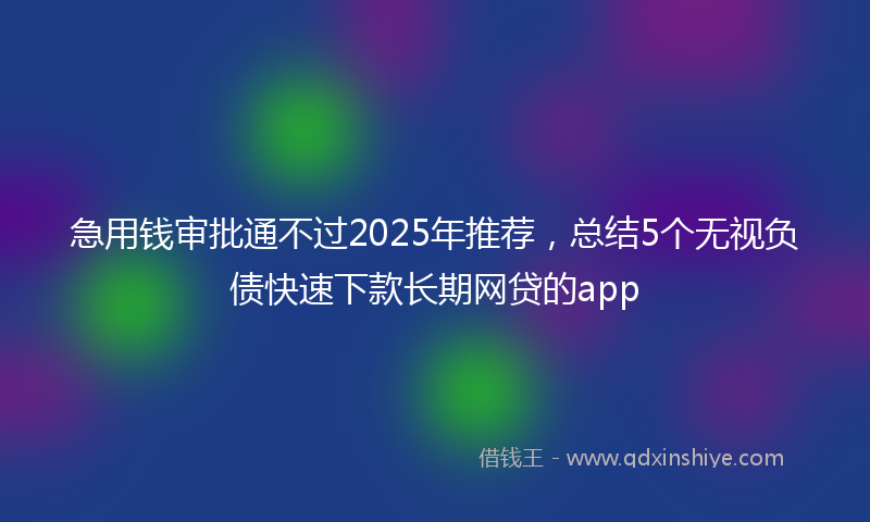 急用钱审批通不过2025年推荐，总结5个无视负债快速下款长期网贷的app