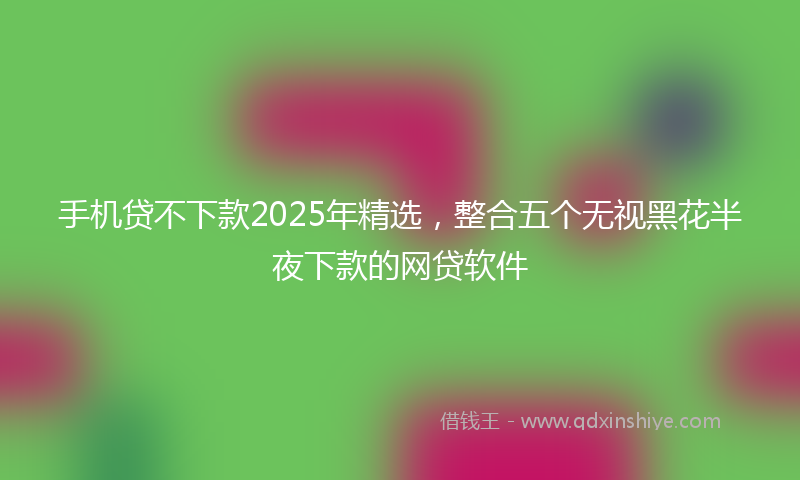 手机贷不下款2025年精选，整合五个无视黑花半夜下款的网贷软件