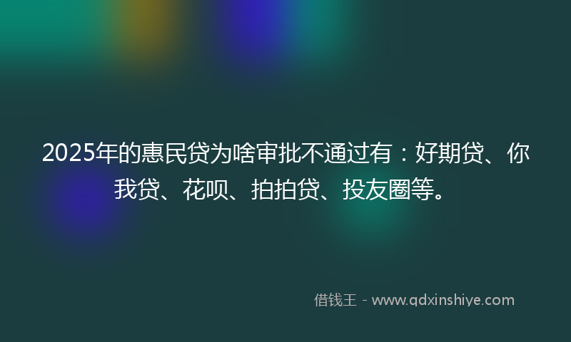 2025年的惠民贷为啥审批不通过有：好期贷、你我贷、花呗、拍拍贷、投友圈等。