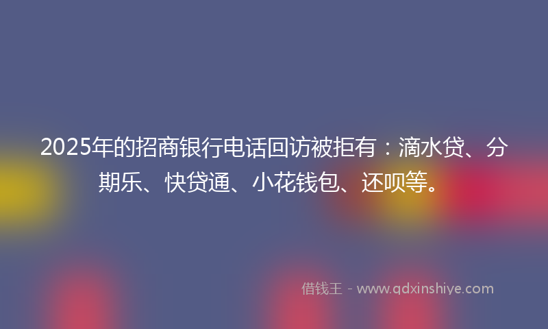 2025年的招商银行电话回访被拒有：滴水贷、分期乐、快贷通、小花钱包、还呗等。