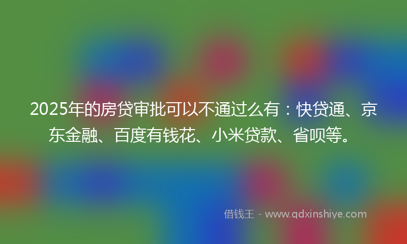 2025年的房贷审批可以不通过么有：快贷通、京东金融、百度有钱花、小米贷款、省呗等。