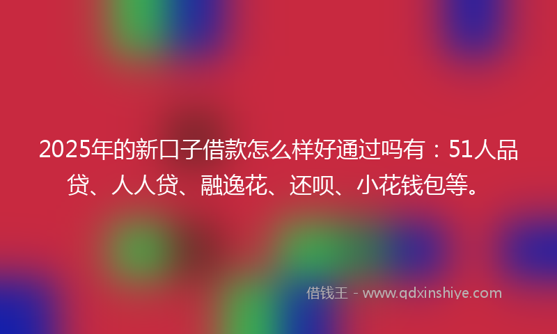 2025年的新口子借款怎么样好通过吗有：51人品贷、人人贷、融逸花、还呗、小花钱包等。