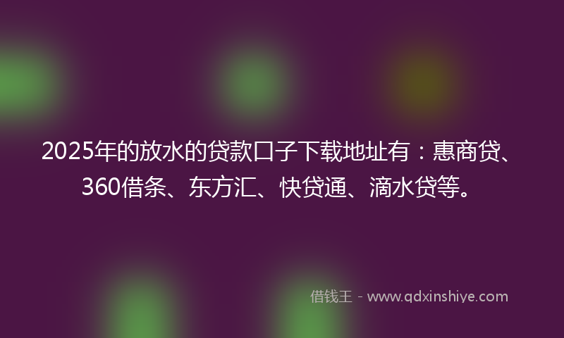 2025年的放水的贷款口子下载地址有：惠商贷、360借条、东方汇、快贷通、滴水贷等。