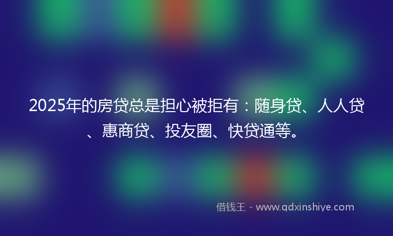 2025年的房贷总是担心被拒有：随身贷、人人贷、惠商贷、投友圈、快贷通等。