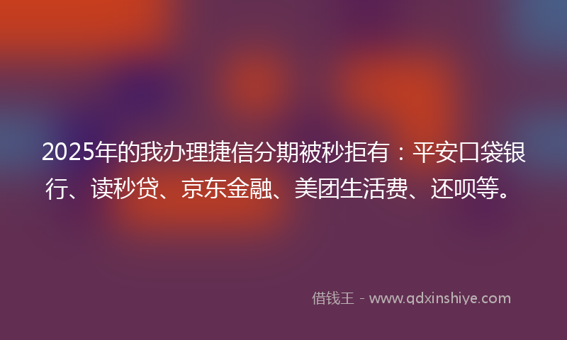 2025年的我办理捷信分期被秒拒有：平安口袋银行、读秒贷、京东金融、美团生活费、还呗等。