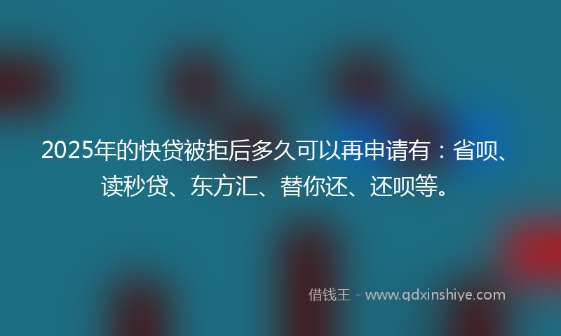 2025年的快贷被拒后多久可以再申请有：省呗、读秒贷、东方汇、替你还、还呗等。