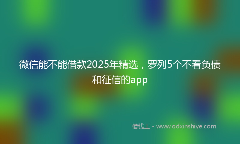 微信能不能借款2025年精选，罗列5个不看负债和征信的app