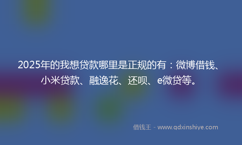 2025年的我想贷款哪里是正规的有：微博借钱、小米贷款、融逸花、还呗、e微贷等。