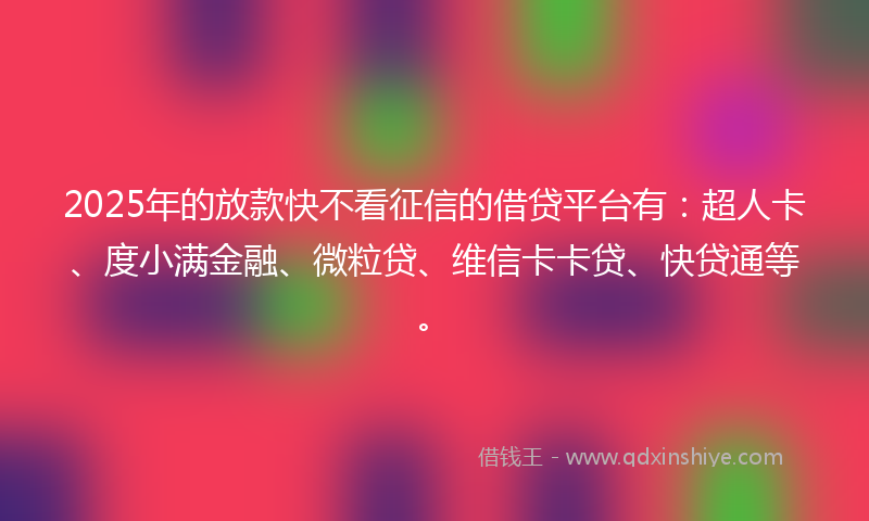 2025年的放款快不看征信的借贷平台有：超人卡、度小满金融、微粒贷、维信卡卡贷、快贷通等。