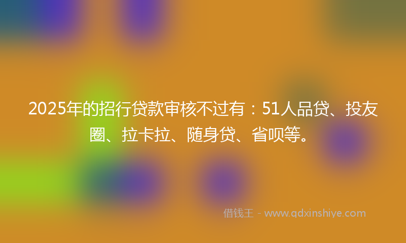 2025年的招行贷款审核不过有：51人品贷、投友圈、拉卡拉、随身贷、省呗等。