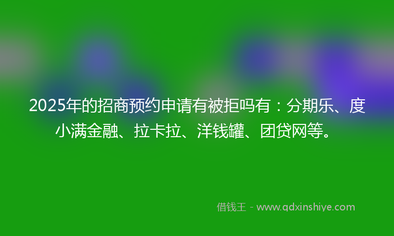 2025年的招商预约申请有被拒吗有：分期乐、度小满金融、拉卡拉、洋钱罐、团贷网等。